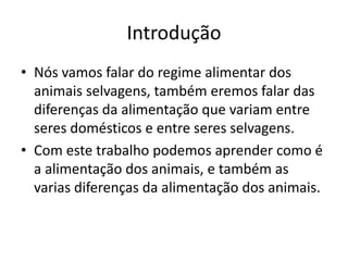 Introdução
• Nós vamos falar do regime alimentar dos
animais selvagens, também eremos falar das
diferenças da alimentação que variam entre
seres domésticos e entre seres selvagens.
• Com este trabalho podemos aprender como é
a alimentação dos animais, e também as
varias diferenças da alimentação dos animais.
 