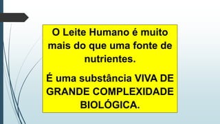 O Leite Humano é muito
mais do que uma fonte de
nutrientes.
É uma substância VIVA DE
GRANDE COMPLEXIDADE
BIOLÓGICA.
 
