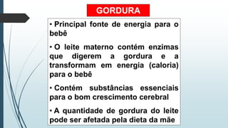 GORDURA
• Principal fonte de energia para o
bebê
• O leite materno contém enzimas
que digerem a gordura e a
transformam em energia (caloria)
para o bebê
• Contém substâncias essenciais
para o bom crescimento cerebral
• A quantidade de gordura do leite
pode ser afetada pela dieta da mãe
 