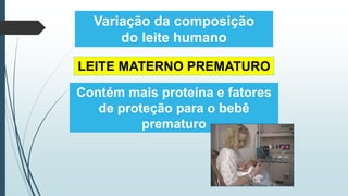 Variação da composição
do leite humano
LEITE MATERNO PREMATURO
Contém mais proteína e fatores
de proteção para o bebê
prematuro
 
