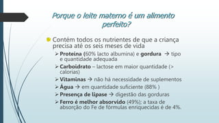 Contém todos os nutrientes de que a criança
precisa até os seis meses de vida
Proteína (60% lacto albumina) e gordura  tipo
e quantidade adequada
Carboidrato – lactose em maior quantidade (>
calorias)
Vitaminas  não há necessidade de suplementos
Água  em quantidade suficiente (88% )
Presença de lipase  digestão das gorduras
Ferro é melhor absorvido (49%); a taxa de
absorção do Fe de fórmulas enriquecidas é de 4%.
Porque o leite materno é um alimento
perfeito?
 
