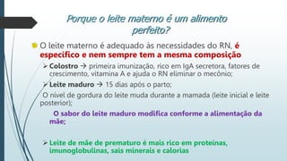 O leite materno é adequado às necessidades do RN, é
específico e nem sempre tem a mesma composição
Colostro  primeira imunização, rico em IgA secretora, fatores de
crescimento, vitamina A e ajuda o RN eliminar o mecônio;
Leite maduro  15 dias após o parto;
O nível de gordura do leite muda durante a mamada (leite inicial e leite
posterior);
O sabor do leite maduro modifica conforme a alimentação da
mãe;
Leite de mãe de prematuro é mais rico em proteínas,
imunoglobulinas, sais minerais e calorias
Porque o leite materno é um alimento
perfeito?
 