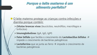 O leite materno protege as crianças contra infecções e
diarréia porque contém:
Células brancas vivas (leucócitos, neutrófilos, macrófagos e
linfócitos)
Imunoglobulinas (IgA, IgG, IgM)
Fator bífido que facilita o crescimento do Lactobacillus bifidus 
impede o crescimento de bactérias patogênicas
Lactoferrina que se junta ao ferro  impede o crescimento de
bactérias patogênicas
Porque o leite materno é um
alimento perfeito?
 