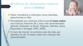 Benefícios do aleitamento materno
para a criança
Maior resistência a infecções como diarréias,
pneumonias e otite.
Mortalidade por doenças infecciosas 6 vezes maior
em crianças menores de 2 anos não amamentadas
(estudo realizado no Brasil, Filipinas, Gâmbia, Gana,
Paquistão e Senegal; OMS, 2000).
O risco de morrer no primeiro ano de vida, por
diarréia, foi de 14 vezes maior em crianças não
amamentadas .
 