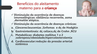 Benefícios do aleitamento
materno para a criança
 Diminuição da ocorrência de doenças
imunoalérgicas: sibilância recorrente, asma
,dermatite atópica.
 Diminuição da ocorrência de doenças crônicas:
a. Cânceres:leucemias ,linfomas e dç de Hodgkin
b. Gastrointestinais: dç celíaca,dç de Crohn ,RCU
c. Metabólicas: diabetes mellitus 1 e 2
;sobrepeso/obesidade;hipercolesterolemia
d. Cardiovascular:redução da pressão arterial
sistêmica
 