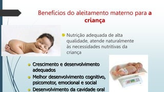 Benefícios do aleitamento materno para a
criança
Nutrição adequada de alta
qualidade, atende naturalmente
às necessidades nutritivas da
criança
Crescimento e desenvolvimento
adequados
Melhor desenvolvimento cognitivo,
psicomotor, emocional e social
Desenvolvimento da cavidade oral
 