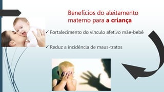 Benefícios do aleitamento
materno para a criança
 Fortalecimento do vínculo afetivo mãe-bebê
 Reduz a incidência de maus-tratos
 