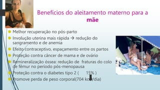Benefícios do aleitamento materno para a
mãe
Melhor recuperação no pós-parto
Involução uterina mais rápida  redução do
sangramento e de anemia
Efeito contraceptivo, espaçamento entre os partos
Proteção contra câncer de mama e de ovário
Remineralização óssea: redução de fraturas do colo
de fêmur no período pós-menopausa
Proteção contra o diabetes tipo 2 ( 15% )
Promove perda de peso corporal(704 kcal/dia)
 