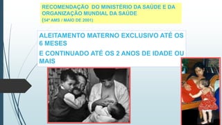 RECOMENDAÇÃO DO MINISTÉRIO DA SAÚDE E DA
ORGANIZAÇÃO MUNDIAL DA SAÚDE
(54ª AMS / MAIO DE 2001)
ALEITAMENTO MATERNO EXCLUSIVO ATÉ OS
6 MESES
E CONTINUADO ATÉ OS 2 ANOS DE IDADE OU
MAIS
 
