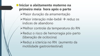 Iniciar o aleitamento materno na
primeira meia hora após o parto
Maior duração da amamentação
Maior interação mãe-bebê  reduz os
índices de abandono
Melhor controle da temperatura do RN
Reduz o risco de hemorragia pós-parto
(liberação de ocitocina)
Reduz a icterícia no RN (aumento da
motilidade gastrointestinal)
 