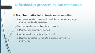 Dificuldades precoces da Amamentação
Mamilos muito doloridos/trauma mamilar
A causa mais comum é posicionamento e pega
inadequada da criança
Amamentar com técnica correta
Manter os mamilos secos
Amamentar em livre demanda
Ordenhar manualmente a aréola antes da
mamada
 