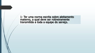 1- Ter uma norma escrita sobre aleitamento
materno, a qual deve ser rotineiramente
transmitida a toda a equipe do serviço.
 