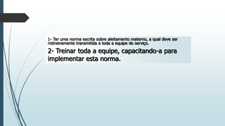 1- Ter uma norma escrita sobre aleitamento materno, a qual deve ser
rotineiramente transmitida a toda a equipe do serviço.
2- Treinar toda a equipe, capacitando-a para
implementar esta norma.
 
