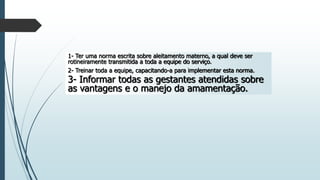 1- Ter uma norma escrita sobre aleitamento materno, a qual deve ser
rotineiramente transmitida a toda a equipe do serviço.
2- Treinar toda a equipe, capacitando-a para implementar esta norma.
3- Informar todas as gestantes atendidas sobre
as vantagens e o manejo da amamentação.
 