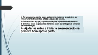 1- Ter uma norma escrita sobre aleitamento materno, a qual deve ser
rotineiramente transmitida a toda a equipe do serviço.
2- Treinar toda a equipe, capacitando-a para implementar esta norma.
3- Informar todas as gestantes atendidas sobre as vantagens e o manejo
da amamentação.
4- Ajudar as mães a iniciar a amamentação na
primeira hora após o parto.
 