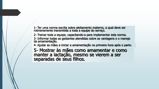 1- Ter uma norma escrita sobre aleitamento materno, a qual deve ser
rotineiramente transmitida a toda a equipe do serviço.
2- Treinar toda a equipe, capacitando-a para implementar esta norma.
3- Informar todas as gestantes atendidas sobre as vantagens e o manejo
da amamentação.
4- Ajudar as mães a iniciar a amamentação na primeira hora após o parto.
5- Mostrar às mães como amamentar e como
manter a lactação, mesmo se vierem a ser
separadas de seus filhos.
 