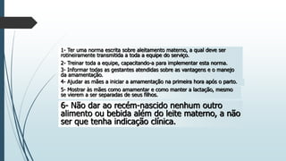 1- Ter uma norma escrita sobre aleitamento materno, a qual deve ser
rotineiramente transmitida a toda a equipe do serviço.
2- Treinar toda a equipe, capacitando-a para implementar esta norma.
3- Informar todas as gestantes atendidas sobre as vantagens e o manejo
da amamentação.
4- Ajudar as mães a iniciar a amamentação na primeira hora após o parto.
5- Mostrar às mães como amamentar e como manter a lactação, mesmo
se vierem a ser separadas de seus filhos.
6- Não dar ao recém-nascido nenhum outro
alimento ou bebida além do leite materno, a não
ser que tenha indicação clínica.
 