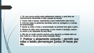 1- Ter uma norma escrita sobre aleitamento materno, a qual deve ser
rotineiramente transmitida a toda a equipe do serviço.
2- Treinar toda a equipe, capacitando-a para implementar esta norma.
3- Informar todas as gestantes atendidas sobre as vantagens e o manejo
da amamentação.
4- Ajudar as mães a iniciar a amamentação na primeira hora após o parto.
5- Mostrar às mães como amamentar e como manter a lactação, mesmo
se vierem a ser separadas de seus filhos.
6- Não dar ao recém-nascido nenhum outro alimento ou bebida além do
leite materno, a não ser que tenha indicação clínica.
7- Praticar o alojamento conjunto – permitir que
mães e bebês permaneçam juntos 24 horas por
dia.
 