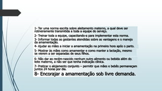 1- Ter uma norma escrita sobre aleitamento materno, a qual deve ser
rotineiramente transmitida a toda a equipe do serviço.
2- Treinar toda a equipe, capacitando-a para implementar esta norma.
3- Informar todas as gestantes atendidas sobre as vantagens e o manejo
da amamentação.
4- Ajudar as mães a iniciar a amamentação na primeira hora após o parto.
5- Mostrar às mães como amamentar e como manter a lactação, mesmo
se vierem a ser separadas de seus filhos.
6- Não dar ao recém-nascido nenhum outro alimento ou bebida além do
leite materno, a não ser que tenha indicação clínica.
7- Praticar o alojamento conjunto – permitir que mães e bebês permaneçam
juntos 24 horas por dia.
8- Encorajar a amamentação sob livre demanda.
 
