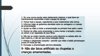 1- Ter uma norma escrita sobre aleitamento materno, a qual deve ser
rotineiramente transmitida a toda a equipe do serviço.
2- Treinar toda a equipe, capacitando-a para implementar esta norma.
3- Informar todas as gestantes atendidas sobre as vantagens e o manejo
da amamentação.
4- Ajudar as mães a iniciar a amamentação na primeira hora após o parto.
5- Mostrar às mães como amamentar e como manter a lactação, mesmo
se vierem a ser separadas de seus filhos.
6- Não dar ao recém-nascido nenhum outro alimento ou bebida além do
leite materno, a não ser que tenha indicação clínica.
7- Praticar o alojamento conjunto – permitir que mães e bebês permaneçam
juntos 24 horas por dia.
8- Encorajar a amamentação sob livre demanda.
9- Não dar bicos artificiais ou chupetas a
crianças amamentadas.
 