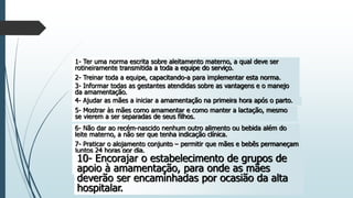 1- Ter uma norma escrita sobre aleitamento materno, a qual deve ser
rotineiramente transmitida a toda a equipe do serviço.
2- Treinar toda a equipe, capacitando-a para implementar esta norma.
3- Informar todas as gestantes atendidas sobre as vantagens e o manejo
da amamentação.
4- Ajudar as mães a iniciar a amamentação na primeira hora após o parto.
5- Mostrar às mães como amamentar e como manter a lactação, mesmo
se vierem a ser separadas de seus filhos.
6- Não dar ao recém-nascido nenhum outro alimento ou bebida além do
leite materno, a não ser que tenha indicação clínica.
7- Praticar o alojamento conjunto – permitir que mães e bebês permaneçam
juntos 24 horas por dia.
8- Encorajar a amamentação sob livre demanda.
9- Não dar bicos artificiais ou chupetas a crianças amamentadas.
10- Encorajar o estabelecimento de grupos de
apoio à amamentação, para onde as mães
deverão ser encaminhadas por ocasião da alta
hospitalar.
 