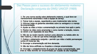 Dez Passos para o sucesso do aleitamento materno
Declaração conjunta da OMS/ UNICEF (1989)
1- Ter uma norma escrita sobre aleitamento materno, a qual deve ser
rotineiramente transmitida a toda a equipe do serviço.
2- Treinar toda a equipe, capacitando-a para implementar esta norma.
3- Informar todas as gestantes atendidas sobre as vantagens e o manejo
da amamentação.
4- Ajudar as mães a iniciar a amamentação na primeira hora após o parto.
5- Mostrar às mães como amamentar e como manter a lactação, mesmo
se vierem a ser separadas de seus filhos.
6- Não dar ao recém-nascido nenhum outro alimento ou bebida além do
leite materno, a não ser que tenha indicação clínica.
7- Praticar o alojamento conjunto – permitir que mães e bebês permaneçam
juntos 24 horas por dia.
8- Encorajar a amamentação sob livre demanda.
9- Não dar bicos artificiais ou chupetas a crianças amamentadas.
10- Encorajar o estabelecimento de grupos de apoio à amamentação, para
onde as mães deverão ser encaminhadas por ocasião da alta hospitalar.
 