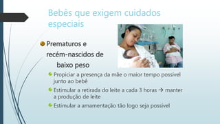 Prematuros e
recém-nascidos de
baixo peso
Propiciar a presença da mãe o maior tempo possível
junto ao bebê
Estimular a retirada do leite a cada 3 horas  manter
a produção de leite
Estimular a amamentação tão logo seja possível
Bebês que exigem cuidados
especiais
 