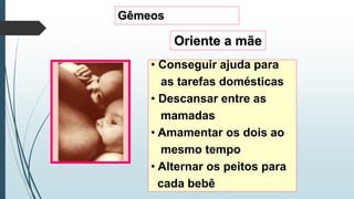 Gêmeos
Oriente a mãe
• Conseguir ajuda para
as tarefas domésticas
• Descansar entre as
mamadas
• Amamentar os dois ao
mesmo tempo
• Alternar os peitos para
cada bebê
 