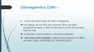 Citomegalovírus (CMV) –
 o risco de transmissão do CMV é freqüente,
 mas apesar de até 40% dos lactentes ﬁlhos de mães
soropositivas para o CMV se infectarem ao ﬁm do primeiro
mês de vida,
 a infecção é assintomática e não deixa seqüelas.
 não está contra-indicado o aleitamento materno em ﬁlhos
de mães CMV+.(ATENÇÃO !!!!! TEM EXCEÇÃO)
 