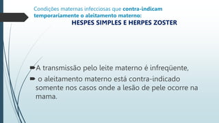 Condições maternas infecciosas que contra-indicam
temporariamente o aleitamento materno:
HESPES SIMPLES E HERPES ZOSTER
A transmissão pelo leite materno é infreqüente,
 o aleitamento materno está contra-indicado
somente nos casos onde a lesão de pele ocorre na
mama.
 