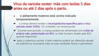 Vírus da varicela-zoster: mãe com lesões 5 dias
antes ou até 2 dias após o parto.
 o aleitamento materno está contra-indicado
temporariamente,
 a criança deverá receber a imunoglobulina especíﬁca para o vírus
varicela-zoster (VZIG), 125 unidades, via intramuscular.
 Durante esse período, a criança poderá ser alimentada com o leite da
própria mãe, pasteurizado em BLH, ou leite humano doado pelo BLH
quando disponível.
 Após a cobertura vacinal, o leite materno poderá ser oferecido através
da ordenha ou na própria mãe, se suas condições físicas o permitirem.
 