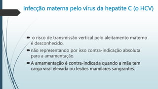 Infecção materna pelo vírus da hepatite C (o HCV)
 o risco de transmissão vertical pelo aleitamento materno
é desconhecido.
não representando por isso contra-indicação absoluta
para a amamentação.
A amamentação é contra-indicada quando a mãe tem
carga viral elevada ou lesões mamilares sangrantes.
 