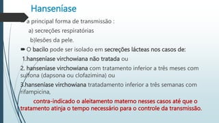 Hanseníase
a principal forma de transmissão :
a) secreções respiratórias
b)lesões da pele.
O bacilo pode ser isolado em secreções lácteas nos casos de:
1.hanseníase virchowiana não tratada ou
2. hanseníase virchowiana com tratamento inferior a três meses com
sulfona (dapsona ou clofazimina) ou
3.hanseníase virchowiana tratadamento inferior a três semanas com
rifampicina,
contra-indicado o aleitamento materno nesses casos até que o
tratamento atinja o tempo necessário para o controle da transmissão.
 