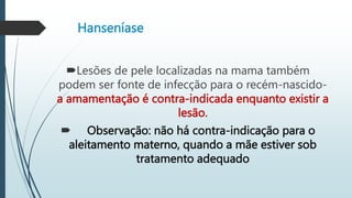 Hanseníase
Lesões de pele localizadas na mama também
podem ser fonte de infecção para o recém-nascido-
a amamentação é contra-indicada enquanto existir a
lesão.
 Observação: não há contra-indicação para o
aleitamento materno, quando a mãe estiver sob
tratamento adequado
 