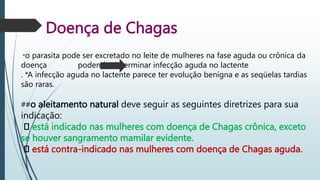 Doença de Chagas
*o parasita pode ser excretado no leite de mulheres na fase aguda ou crônica da
doença podendo determinar infecção aguda no lactente
. *A infecção aguda no lactente parece ter evolução benigna e as seqüelas tardias
são raras.
##o aleitamento natural deve seguir as seguintes diretrizes para sua
indicação:
está indicado nas mulheres com doença de Chagas crônica, exceto
se houver sangramento mamilar evidente.
está contra-indicado nas mulheres com doença de Chagas aguda.
 