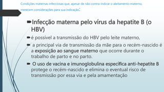 Condições maternas infecciosas que, apesar de não contra-indicar o aleitamento materno,
merecem considerações para sua indicação:
Infecção materna pelo vírus da hepatite B (o
HBV)
é possível a transmissão do HBV pelo leite materno,
 a principal via de transmissão da mãe para o recém-nascido é
a exposição ao sangue materno que ocorre durante o
trabalho de parto e no parto.
 O uso de vacina e imunoglobulina especíﬁca anti-hepatite B
protege o recém-nascido e elimina o eventual risco de
transmissão por essa via e pela amamentação
 