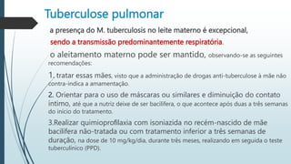 Tuberculose pulmonar
a presença do M. tuberculosis no leite materno é excepcional,
sendo a transmissão predominantemente respiratória.
o aleitamento materno pode ser mantido, observando-se as seguintes
recomendações:
1. tratar essas mães, visto que a administração de drogas anti-tuberculose à mãe não
contra-indica a amamentação.
2. Orientar para o uso de máscaras ou similares e diminuição do contato
íntimo, até que a nutriz deixe de ser bacilífera, o que acontece após duas a três semanas
do início do tratamento.
3.Realizar quimioproﬁlaxia com isoniazida no recém-nascido de mãe
bacilífera não-tratada ou com tratamento inferior a três semanas de
duração, na dose de 10 mg/kg/dia, durante três meses, realizando em seguida o teste
tuberculínico (PPD).
 