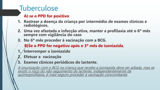 Tuberculose
A) se o PPD for positivo:
1. Rastrear a doença da criança por intermédio de exames clínicos e
radiológicos.
2. Uma vez afastada a infecção ativa, manter a profilaxia até o 6º mês
sempre com vigilância do caso
3. No 6º mês proceder à vacinação com a BCG.
B)Se o PPD for negativo após o 3º mês de isoniazida,
1. Interromper a isoniazida
2. Efetuar a vacinação
3. Exames clínicos periódicos do lactente.
A imunização com o BCG na criança que recebe a isoniazida deve ser adiada, mas se
existir o risco do não-seguimento do lactente, independentemente da
quimioproﬁlaxia, é mais seguro proceder à vacinação concomitante.
 