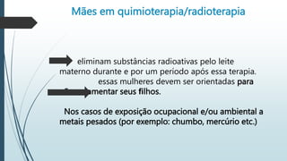 Mães em quimioterapia/radioterapia
eliminam substâncias radioativas pelo leite
materno durante e por um período após essa terapia.
essas mulheres devem ser orientadas para
não amamentar seus ﬁlhos.
Nos casos de exposição ocupacional e/ou ambiental a
metais pesados (por exemplo: chumbo, mercúrio etc.)
 