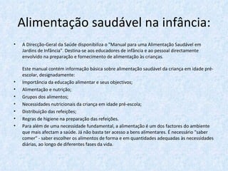 Alimentação saudável na infância: A Direcção-Geral da Saúde disponibiliza o "Manual para uma Alimentação Saudável em Jardins de Infância". Destina-se aos educadores de infância e ao pessoal directamente envolvido na preparação e fornecimento de alimentação às crianças. Este manual contém informação básica sobre alimentação saudável da criança em idade pré-escolar, designadamente: Importância da educação alimentar e seus objectivos;  Alimentação e nutrição;  Grupos dos alimentos;  Necessidades nutricionais da criança em idade pré-escola; Distribuição das refeições;  Regras de higiene na preparação das refeições. Para além de uma necessidade fundamental, a alimentação é um dos factores do ambiente que mais afectam a saúde. Já não basta ter acesso a bens alimentares. É necessário "saber comer" - saber escolher os alimentos de forma e em quantidades adequadas às necessidades diárias, ao longo de diferentes fases da vida. 