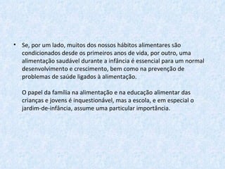 Se, por um lado, muitos dos nossos hábitos alimentares são condicionados desde os primeiros anos de vida, por outro, uma alimentação saudável durante a infância é essencial para um normal desenvolvimento e crescimento, bem como na prevenção de problemas de saúde ligados à alimentação. O papel da família na alimentação e na educação alimentar das crianças e jovens é inquestionável, mas a escola, e em especial o jardim-de-infância, assume uma particular importância.  