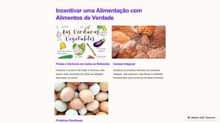 Incentivar uma Alimentação com
Alimentos de Verdade
Frutas e Verduras em todas as Refeições
Incentive o consumo de frutas e verduras, elas
devem estar presentes em todas as refeições
oferecidas na escola.
Cereais Integrais
Substitua os produtos refinados por produtos
integrais, eles possuem mais fibras e nutrientes
fundamentais para os alunos se desenvolverem!
Proteínas Saudáveis
 