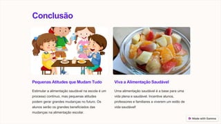 Conclusão
Pequenas Atitudes que Mudam Tudo
Estimular a alimentação saudável na escola é um
processo contínuo, mas pequenas atitudes
podem gerar grandes mudanças no futuro. Os
alunos serão os grandes beneficiados das
mudanças na alimentação escolar.
Viva a Alimentação Saudável
Uma alimentação saudável é a base para uma
vida plena e saudável. Incentive alunos,
professores e familiares a viverem um estilo de
vida saudável!
 