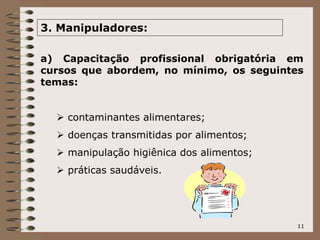 11
3. Manipuladores:
a) Capacitação profissional obrigatória em
cursos que abordem, no mínimo, os seguintes
temas:
 contaminantes alimentares;
 doenças transmitidas por alimentos;
 manipulação higiênica dos alimentos;
 práticas saudáveis.
 