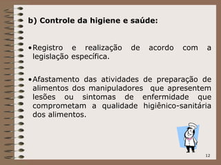 12
b) Controle da higiene e saúde:
•Registro e realização de acordo com a
legislação específica.
•Afastamento das atividades de preparação de
alimentos dos manipuladores que apresentem
lesões ou sintomas de enfermidade que
comprometam a qualidade higiênico-sanitária
dos alimentos.
 