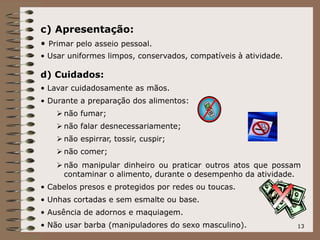 13
c) Apresentação:
• Primar pelo asseio pessoal.
• Usar uniformes limpos, conservados, compatíveis à atividade.
d) Cuidados:
• Lavar cuidadosamente as mãos.
• Durante a preparação dos alimentos:
 não fumar;
 não falar desnecessariamente;
 não espirrar, tossir, cuspir;
 não comer;
 não manipular dinheiro ou praticar outros atos que possam
contaminar o alimento, durante o desempenho da atividade.
• Cabelos presos e protegidos por redes ou toucas.
• Unhas cortadas e sem esmalte ou base.
• Ausência de adornos e maquiagem.
• Não usar barba (manipuladores do sexo masculino).
 