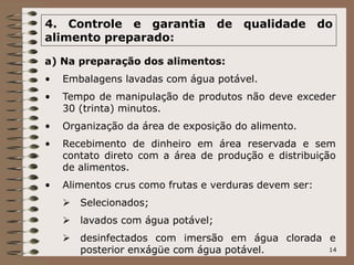 14
4. Controle e garantia de qualidade do
alimento preparado:
a) Na preparação dos alimentos:
• Embalagens lavadas com água potável.
• Tempo de manipulação de produtos não deve exceder
30 (trinta) minutos.
• Organização da área de exposição do alimento.
• Recebimento de dinheiro em área reservada e sem
contato direto com a área de produção e distribuição
de alimentos.
• Alimentos crus como frutas e verduras devem ser:
 Selecionados;
 lavados com água potável;
 desinfectados com imersão em água clorada e
posterior enxágüe com água potável.
 