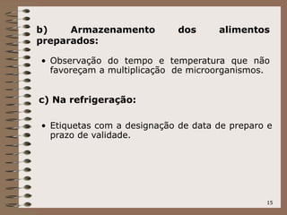 15
b) Armazenamento dos alimentos
preparados:
• Observação do tempo e temperatura que não
favoreçam a multiplicação de microorganismos.
c) Na refrigeração:
• Etiquetas com a designação de data de preparo e
prazo de validade.
 