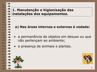 4
1. Manutenção e higienização das
instalações dos equipamentos.
a) Nas áreas internas e externas é vedada:
• a permanência de objetos em desuso ou que
não pertençam ao ambiente;
• a presença de animais e plantas.
 