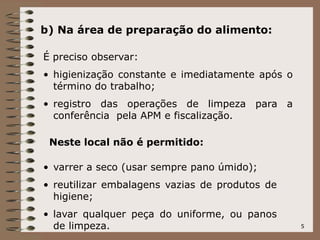5
b) Na área de preparação do alimento:
É preciso observar:
• higienização constante e imediatamente após o
término do trabalho;
• registro das operações de limpeza para a
conferência pela APM e fiscalização.
Neste local não é permitido:
• varrer a seco (usar sempre pano úmido);
• reutilizar embalagens vazias de produtos de
higiene;
• lavar qualquer peça do uniforme, ou panos
de limpeza.
 